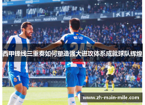 西甲锋线三重奏如何塑造强大进攻体系成就球队辉煌