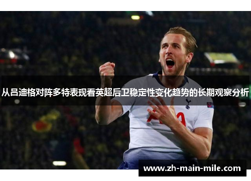 从吕迪格对阵多特表现看英超后卫稳定性变化趋势的长期观察分析
