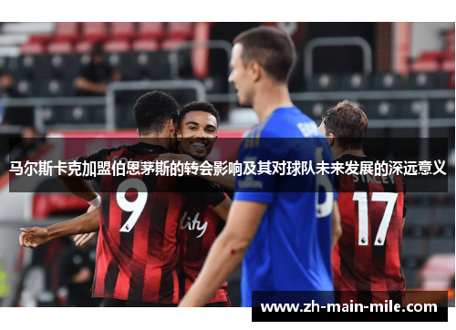 马尔斯卡克加盟伯恩茅斯的转会影响及其对球队未来发展的深远意义